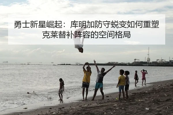 勇士新星崛起：库明加防守蜕变如何重塑克莱替补阵容的空间格局
